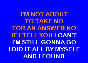 I'M NOT ABOUT
TO TAKE N0
FOR AN ANSWER N0
IF I TELL YOU I CAN'T
I'M STILL GONNA GO
I DID IT ALL BY MYSELF
AND I FOUND