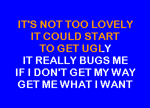 IT'S NOT T00 LOVELY
IT COULD START
TO GET UGLY
IT REALLY BUGS ME
IF I DON'T GET MY WAY
GET MEWHAT I WANT