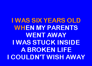 I WAS SIX YEARS OLD
WHEN MY PARENTS
WENT AWAY
IWAS STUCK INSIDE
A BROKEN LIFE
I COULDN'T WISH AWAY