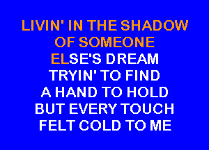 LIVIN' IN THE SHADOW
0F SOMEONE
ELSE'S DREAM
TRYIN'TO FIND

A HAND TO HOLD
BUT EVERY TOUCH
FELT COLD TO ME