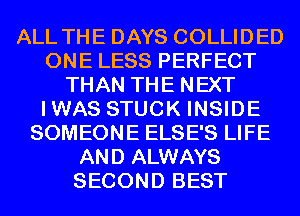 ALL THE DAYS COLLIDED
ONE LESS PERFECT
THAN THE NEXT
IWAS STUCK INSIDE
SOMEONE ELSE'S LIFE
AND ALWAYS
SECOND BEST