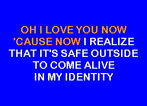 OH I LOVE YOU NOW
'CAUSE NOW I REALIZE
THAT IT'S SAFE OUTSIDE
TO COME ALIVE
IN MY IDENTITY