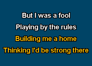 But I was a fool
Playing by the rules

Building me a home

Thinking I'd be strong there