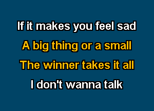 If it makes you feel sad

A big thing or a small
The winner takes it all

I don't wanna talk