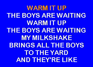WARM IT UP
THE BOYS ARE WAITING
WARM IT UP
THE BOYS ARE WAITING
MY MILKSHAKE
BRINGS ALL THE BOYS

TO THE YARD
AND THEY'RE LIKE