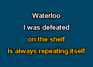 Waterloo
I was defeated
on the shelf

ls always repeating itself