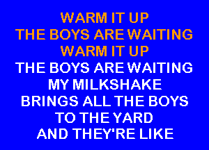 WARM IT UP
THE BOYS ARE WAITING
WARM IT UP
THE BOYS ARE WAITING
MY MILKSHAKE
BRINGS ALL THE BOYS

TO THE YARD
AND THEY'RE LIKE