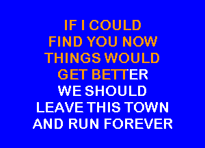 IF I COULD
FIND YOU NOW
THINGS WOULD

GET BETTER
WE SHOULD
LEAVE TH IS TOWN

AND RUN FOREVER l
