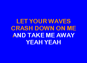 LET YOUR WAVES
CRASH DOWN ON ME

AND TAKE ME AWAY
YEAH YEAH