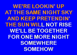 WE'RE LOOKIN' UP
AT THE SAME NIGHT SKY
AND KEEP PRETENDIN'
THE SUN WILL NOT RISE
WE'LL BETOGETHER
FOR ONE MORE NIGHT
SOMEWHERE
SOMEHOW