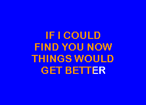 IF I COULD
FIND YOU NOW

THINGS WOULD
GET BETTER