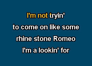 I'm not tryin'

to come on like some
rhine stone Romeo

I'm a lookin' for
