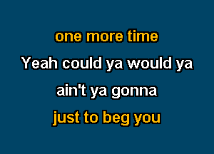 one more time
Yeah could ya would ya

ain't ya gonna

just to beg you