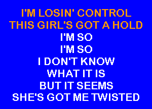 I'M LOSIN' CONTROL
THIS GIRL'S GOT A HOLD
I'M SO
I'M SO
I DON'T KNOW
WHAT IT IS

BUT IT SEEMS
SHE'S GOT ME TWISTED