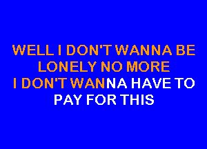 WELLI DON'T WANNA BE
LONELY NO MORE
I DON'T WANNA HAVE TO
PAY FOR THIS