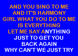 AND YOU SING TO ME
AND IT'S HARMONY
GIRLWHAT YOU DO TO ME
IS EVERYTHING
LET ME SAY ANYTHING
JUST TO GET YOU

BACK AGAIN
WHY CAN'T WE JUST TRY