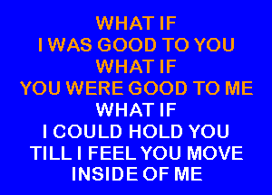 WHAT IF
I WAS GOOD TO YOU
WHAT IF
YOU WERE GOOD TO ME
WHAT IF
I COULD HOLD YOU

TILLI FEEL YOU MOVE
INSIDEOF ME