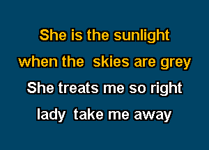 She is the sunlight

when the skies are grey

She treats me so right

lady take me away