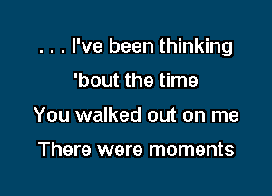 . . . I've been thinking

'bout the time
You walked out on me

There were moments