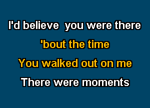 I'd believe you were there

'bout the time
You walked out on me

There were moments