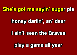 She's got me sayin' sugar pie
honey darlin', an' dear
I ain't seen the Braves

play a game all year