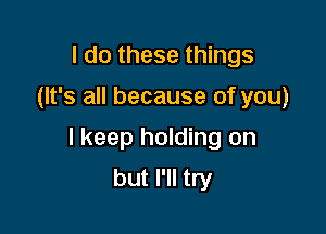 I do these things

(It's all because of you)

I keep holding on
but I'll try