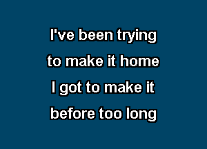 I've been trying
to make it home

I got to make it

before too long