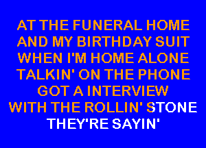 AT THE FUNERAL HOME
AND MY BIRTHDAY SUIT
WHEN I'M HOME ALONE
TALKIN' ON THE PHONE
GOT A INTERVIEW
WITH THE ROLLIN' STONE
THEY'RE SAYIN'