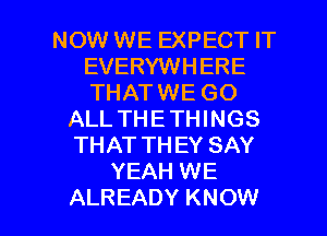 NOW WE EXPECT IT
EVERYWHERE
THATWE GO

ALL THETHINGS
THAT THEY SAY
YEAH WE

ALREADY KNOW I