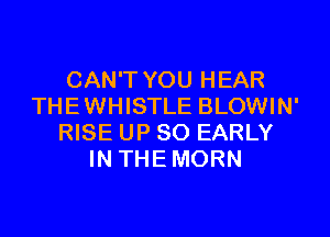 CAN'T YOU HEAR
THE WHISTLE BLOWIN'

RISE UP 80 EARLY
IN THE MORN