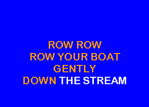 ROW ROW

ROW YOUR BOAT
GENTLY
DOWN THE STREAM
