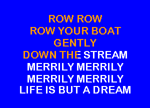 ROW ROW
ROW YOUR BOAT
GENTLY
DOWN THE STREAM
MERRILY MERRILY

MERRILY MERRILY
LIFE IS BUT A DREAM