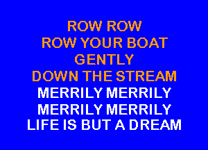 ROW ROW
ROW YOUR BOAT
GENTLY
DOWN THE STREAM
MERRILY MERRILY

MERRILY MERRILY
LIFE IS BUT A DREAM