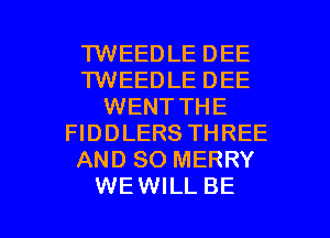 TWEEDLE DEE
TWEEDLE DEE
WENT THE
FIDDLERS THREE
AND SO MERRY

WEWILL BE l
