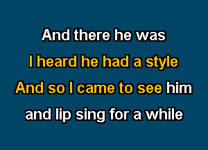 And there he was

I heard he had a style

And so I came to see him

and lip sing for a while