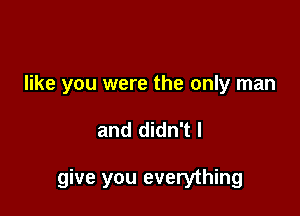 like you were the only man

and didn't I

give you everything