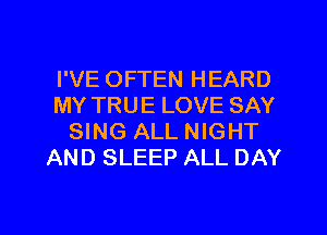 I'VE OFTEN HEARD
MY TRUE LOVE SAY
SING ALL NIGHT
AND SLEEP ALL DAY