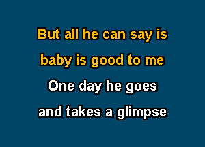 But all he can say is
baby is good to me
One day he goes

and takes a glimpse