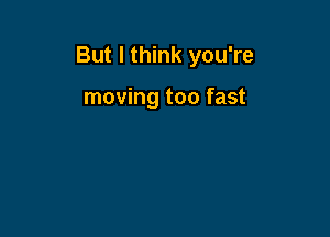 But I think you're

moving too fast