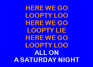 HEREWE GO
LOOPTY LOO
HEREWE GO
LOOPTY LIE

HERE WE GO
LOOPTY LOO

ALL ON
A SATURDAY NIGHT