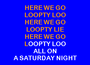 HEREWE GO
LOOPTY LOO
HEREWE GO
LOOPTY LIE

HERE WE GO
LOOPTY LOO

ALL ON
A SATURDAY NIGHT