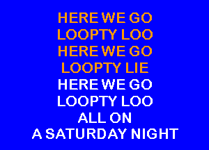 HEREWE GO
LOOPTY LOO
HEREWE GO
LOOPTY LIE

HERE WE GO
LOOPTY LOO

ALL ON
A SATURDAY NIGHT