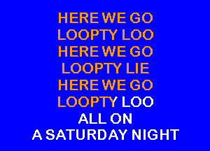 HEREWE GO
LOOPTY LOO
HEREWE GO
LOOPTY LIE

HERE WE GO
LOOPTY LOO

ALL ON
A SATURDAY NIGHT