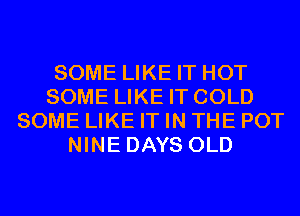 SOME LIKE IT HOT
SOME LIKE IT COLD
SOME LIKE IT IN THE POT
NINE DAYS OLD