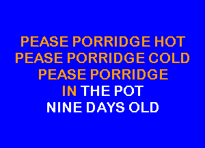 PEASE PORRIDGE HOT
PEASE PORRIDGECOLD
PEASE PORRIDGE
IN THE POT
NINE DAYS OLD