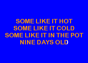 SOME LIKE IT HOT
SOME LIKE IT COLD
SOME LIKE IT IN THE POT
NINE DAYS OLD