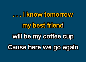 . . . I know tomorrow
my best friend

will be my coffee cup

Cause here we go again