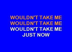 WOULDN'T TAKE ME
WOULDN'T TAKE ME

WOULDN'T TAKE ME
JUST NOW