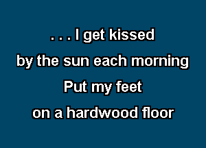 . . . I get kissed

by the sun each morning

Put my feet

on a hardwood floor