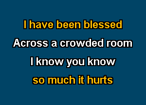 I have been blessed

Across a crowded room

I know you know

so much it hurts